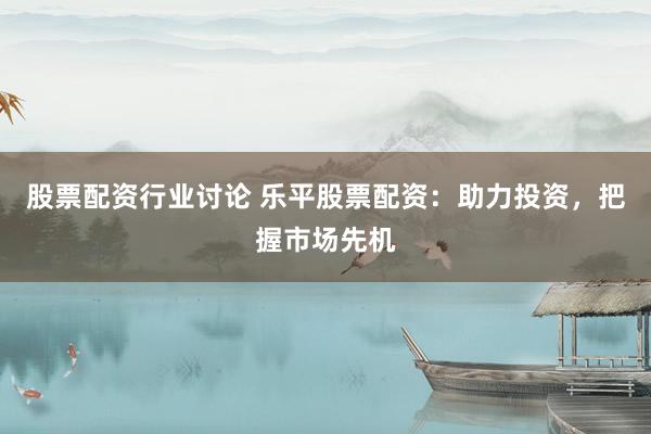 股票配资行业讨论 乐平股票配资：助力投资，把握市场先机