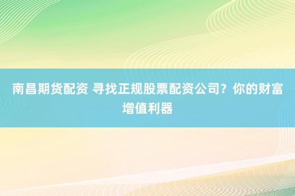 南昌期货配资 寻找正规股票配资公司？你的财富增值利器
