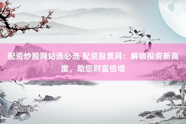 配资炒股网站选必选 配资股票网：解锁投资新高度，助您财富倍增