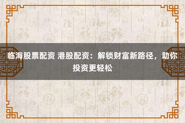 临海股票配资 港股配资：解锁财富新路径，助你投资更轻松
