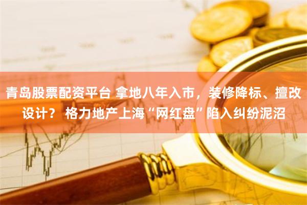 青岛股票配资平台 拿地八年入市，装修降标、擅改设计？ 格力地产上海“网红盘”陷入纠纷泥沼