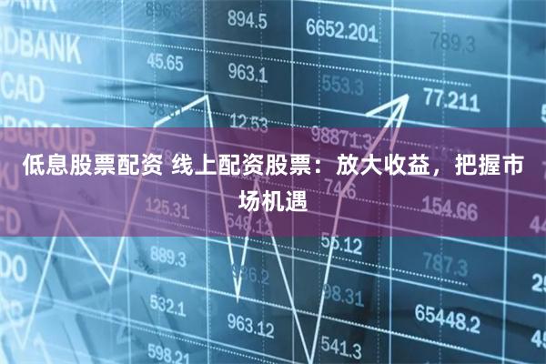 低息股票配资 线上配资股票：放大收益，把握市场机遇